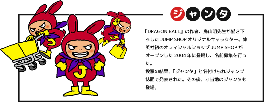 ジャンタ：『DRAGON BALL』の作者、鳥山明先生が描き下ろしたJUMP SHOPオリジナルキャラクター。集英社初のオフィシャルショップJUMP SHOPがオープンした15年前に登場し、名前募集を行った。投票の結果、「ジャンタ」と名付けられジャンプ誌面で発表された。その後、ご当地のジャンタも登場。